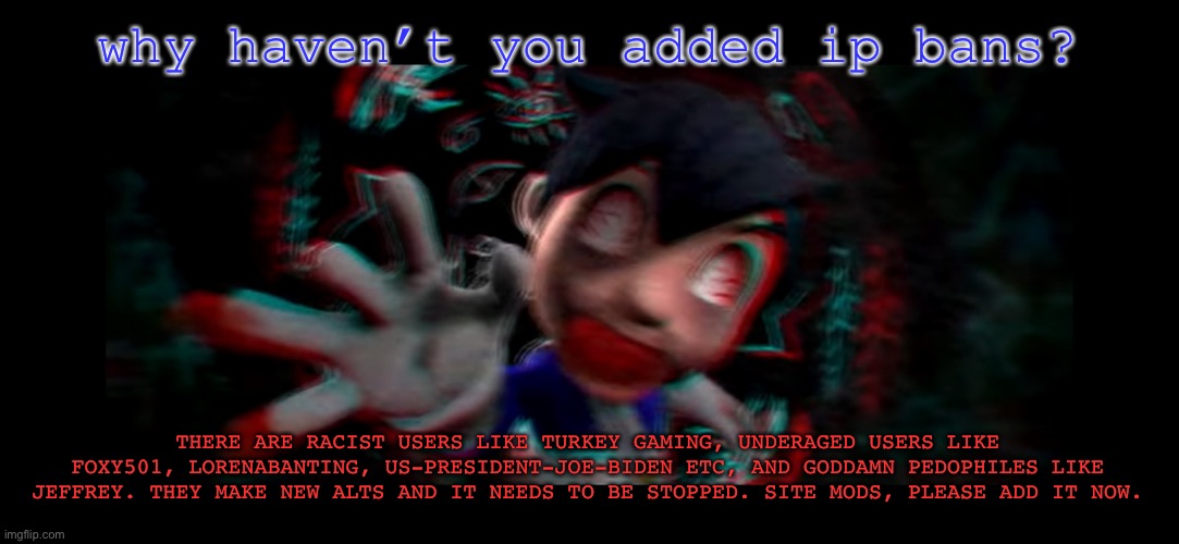 Helm gnaw what SMG4 doin | why haven’t you added ip bans? THERE ARE RACIST USERS LIKE TURKEY GAMING, UNDERAGED USERS LIKE FOXY501, LORENABANTING, US-PRESIDENT-JOE-BIDEN ETC, AND GODDAMN PEDOPHILES LIKE JEFFREY. THEY MAKE NEW ALTS AND IT NEEDS TO BE STOPPED. SITE MODS, PLEASE ADD IT NOW. | image tagged in helm gnaw what smg4 doin | made w/ Imgflip meme maker