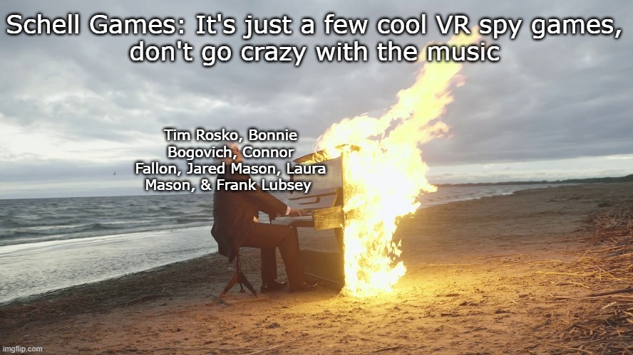 piano in fire | Schell Games: It's just a few cool VR spy games,
don't go crazy with the music; Tim Rosko, Bonnie Bogovich, Connor Fallon, Jared Mason, Laura Mason, & Frank Lubsey | image tagged in piano in fire | made w/ Imgflip meme maker