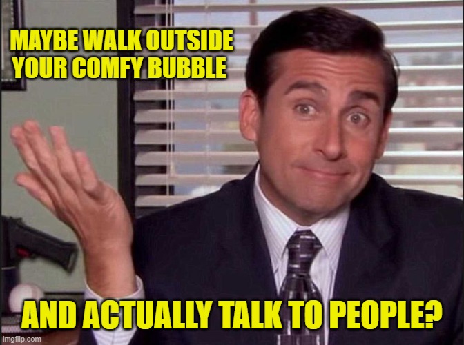 Michael Scott | MAYBE WALK OUTSIDE YOUR COMFY BUBBLE AND ACTUALLY TALK TO PEOPLE? | image tagged in michael scott | made w/ Imgflip meme maker
