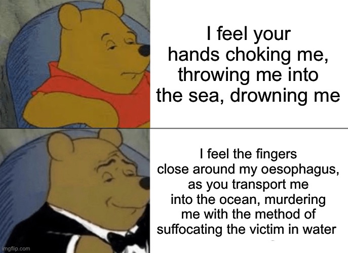 Amazing remix | I feel your hands choking me, throwing me into the sea, drowning me; I feel the fingers close around my oesophagus, as you transport me into the ocean, murdering me with the method of suffocating the victim in water | image tagged in memes,tuxedo winnie the pooh | made w/ Imgflip meme maker