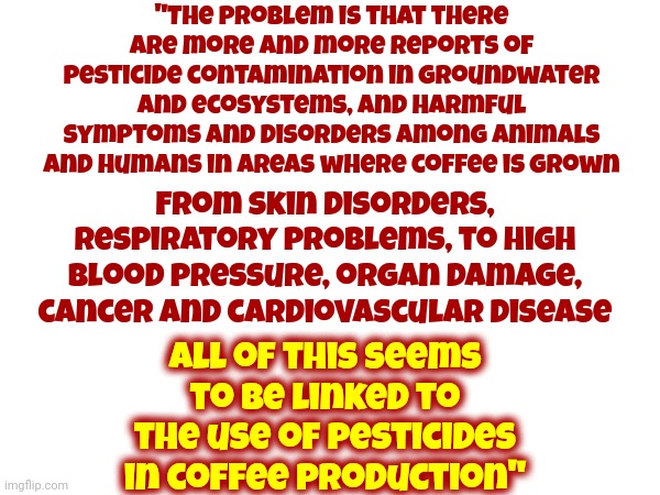 Now, Even Your Coffee Kills People | "The problem is that there are more and more reports of pesticide contamination in groundwater and ecosystems, and harmful symptoms and disorders among animals and humans in areas where coffee is grown; From skin disorders, respiratory problems, to high blood pressure, organ damage, cancer and cardiovascular disease; All of this seems to be linked to the use of pesticides in coffee production" | image tagged in coffee,pesticides,poison,be careful,trust no one,memes | made w/ Imgflip meme maker