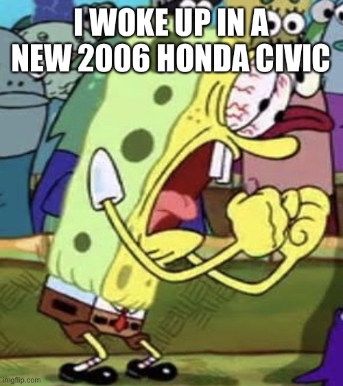 yelling spongebob | I WOKE UP IN A NEW 2006 HONDA CIVIC | image tagged in yelling spongebob | made w/ Imgflip meme maker