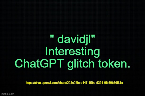 . | " davidjl"
Interesting ChatGPT glitch token. https://chat.openai.com/share/228c0f9c-e447-45be-9394-0f150b50f81a | image tagged in the black | made w/ Imgflip meme maker