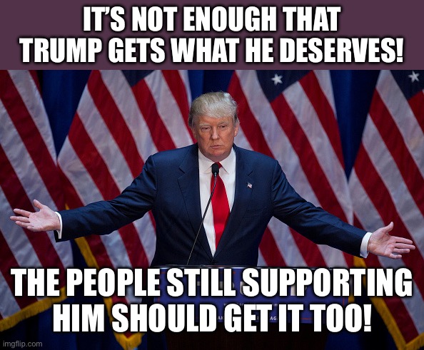 Donald Trump | IT’S NOT ENOUGH THAT TRUMP GETS WHAT HE DESERVES! THE PEOPLE STILL SUPPORTING HIM SHOULD GET IT TOO! | image tagged in donald trump | made w/ Imgflip meme maker
