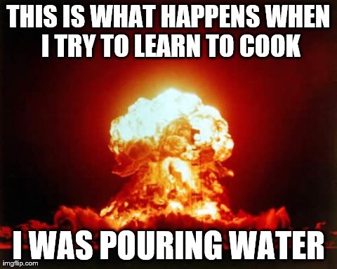 I'm just that bad at it... | THIS IS WHAT HAPPENS WHEN I TRY TO LEARN TO COOK I WAS POURING WATER | image tagged in memes,nuclear explosion | made w/ Imgflip meme maker