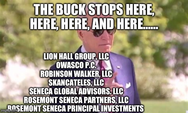 Passing and hiding the Buck! | THE BUCK STOPS HERE, HERE, HERE, AND HERE……; LION HALL GROUP, LLC
OWASCO P.C.
ROBINSON WALKER, LLC
SKANCATELES, LLC
SENECA GLOBAL ADVISORS. LLC
ROSEMONT SENECA PARTNERS, LLC
ROSEMONT SENECA PRINCIPAL INVESTMENTS | image tagged in biden in trouble,biden,corrupt,democrats,incompetence | made w/ Imgflip meme maker