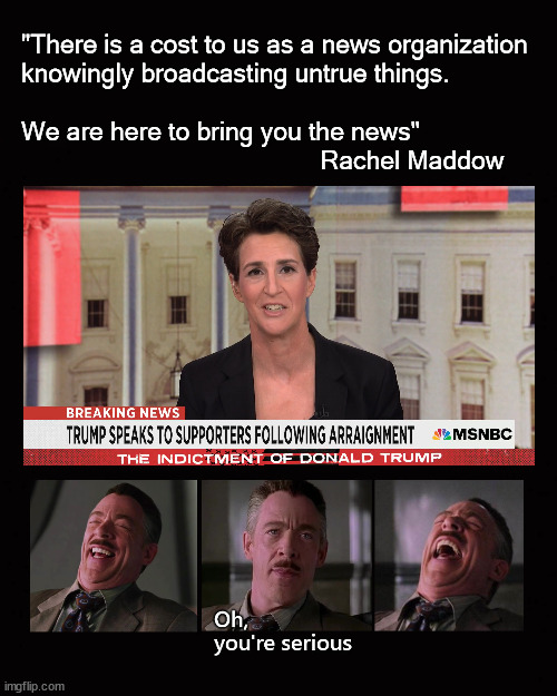 "There is a cost to us as a news organization knowingly broadcasting untrue things.   We are here to bring you the news" Rachel  | "There is a cost to us as a news organization
knowingly broadcasting untrue things.
 
We are here to bring you the news"
                                            Rachel Maddow | image tagged in rachel maddow,msnbc | made w/ Imgflip meme maker