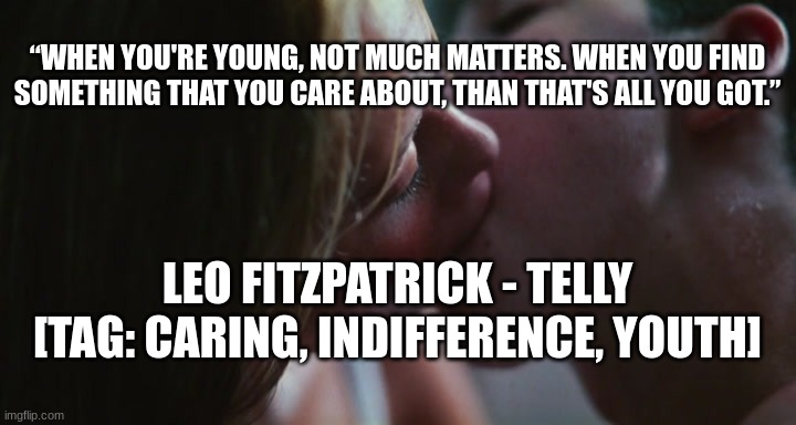“WHEN YOU'RE YOUNG, NOT MUCH MATTERS. WHEN YOU FIND SOMETHING THAT YOU CARE ABOUT, THAN THAT'S ALL YOU GOT.”; LEO FITZPATRICK - TELLY
[TAG: CARING, INDIFFERENCE, YOUTH] | made w/ Imgflip meme maker