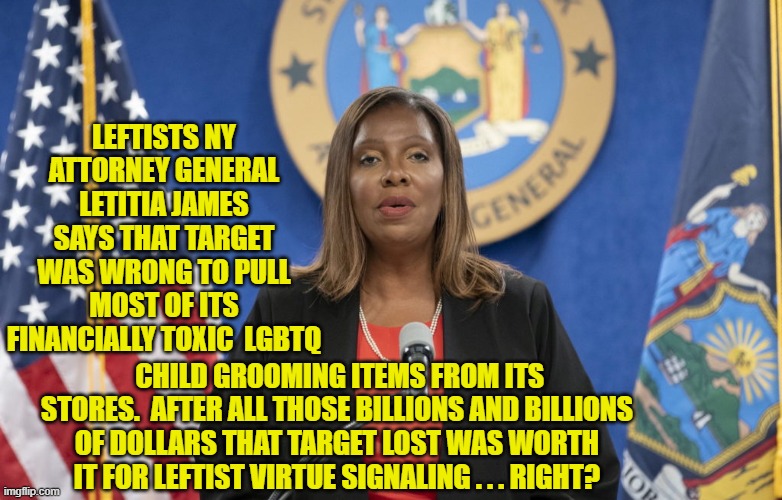 Everything is worth it for a vigorous round of leftist virtue-signaling . . . just ask Budweiser. | LEFTISTS NY ATTORNEY GENERAL LETITIA JAMES SAYS THAT TARGET WAS WRONG TO PULL MOST OF ITS FINANCIALLY TOXIC  LGBTQ; CHILD GROOMING ITEMS FROM ITS STORES.  AFTER ALL THOSE BILLIONS AND BILLIONS OF DOLLARS THAT TARGET LOST WAS WORTH IT FOR LEFTIST VIRTUE SIGNALING . . . RIGHT? | image tagged in yep | made w/ Imgflip meme maker