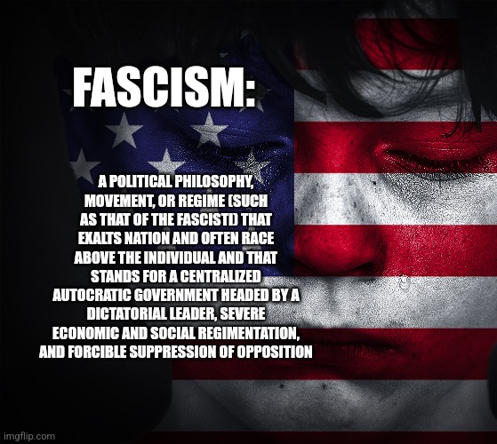 FASCISM:; A POLITICAL PHILOSOPHY, MOVEMENT, OR REGIME (SUCH AS THAT OF THE FASCISTI) THAT EXALTS NATION AND OFTEN RACE ABOVE THE INDIVIDUAL AND THAT STANDS FOR A CENTRALIZED AUTOCRATIC GOVERNMENT HEADED BY A DICTATORIAL LEADER, SEVERE ECONOMIC AND SOCIAL REGIMENTATION, AND FORCIBLE SUPPRESSION OF OPPOSITION | image tagged in funny memes | made w/ Imgflip meme maker
