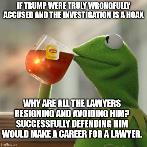 Do you have an answer? | IF TRUMP WERE TRULY WRONGFULLY ACCUSED AND THE INVESTIGATION IS A HOAX; WHY ARE ALL THE LAWYERS RESIGNING AND AVOIDING HIM?
SUCCESSFULLY DEFENDING HIM WOULD MAKE A CAREER FOR A LAWYER. | image tagged in memes,but that's none of my business,kermit the frog | made w/ Imgflip meme maker
