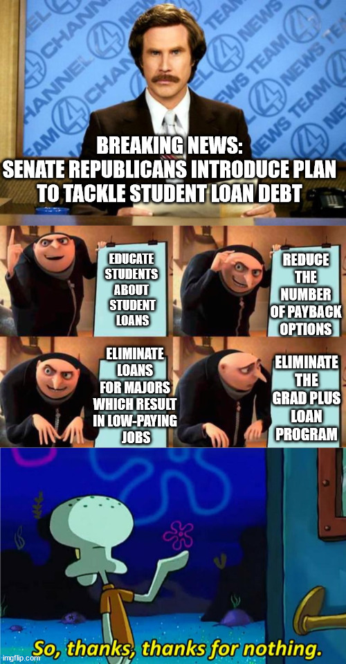 Part 3 goes along with their plan to make EVERY job a low-paying job. | BREAKING NEWS:
SENATE REPUBLICANS INTRODUCE PLAN TO TACKLE STUDENT LOAN DEBT; REDUCE THE NUMBER OF PAYBACK OPTIONS; EDUCATE
 STUDENTS 
ABOUT
 STUDENT
 LOANS; ELIMINATE THE GRAD PLUS LOAN PROGRAM; ELIMINATE LOANS FOR MAJORS WHICH RESULT IN LOW-PAYING
 JOBS | image tagged in gop out of touch,gop does nothing for the 98 percenters | made w/ Imgflip meme maker