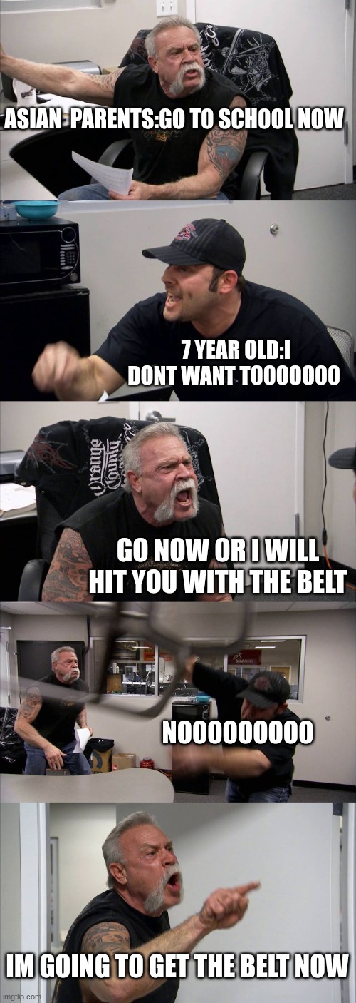 aint this relatable fellow asians? (i can't post this in dark homour stream because i don't have 10,000 points) | ASIAN  PARENTS:GO TO SCHOOL NOW; 7 YEAR OLD:I DONT WANT TOOOOOOO; GO NOW OR I WILL HIT YOU WITH THE BELT; NOOOOOOOOO; IM GOING TO GET THE BELT NOW | image tagged in memes,american chopper argument,high expectations asian father,asian,funny,dark humor | made w/ Imgflip meme maker