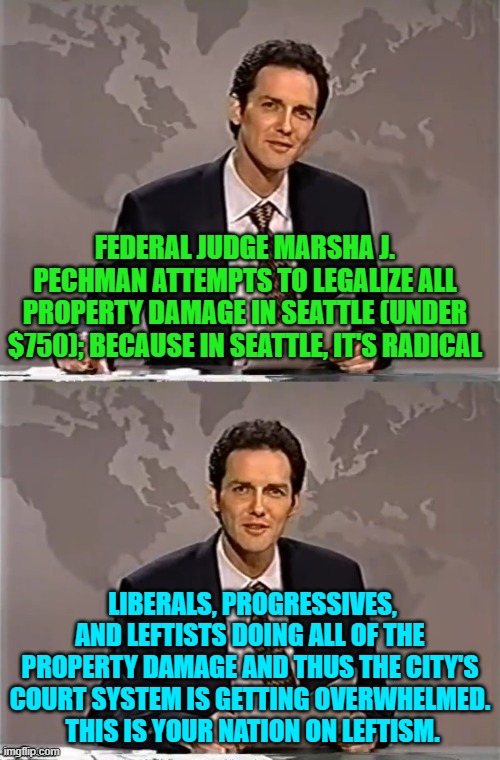 Start sentencing the radical leftist to years in prison and watch them stop defacing things. | FEDERAL JUDGE MARSHA J. PECHMAN ATTEMPTS TO LEGALIZE ALL PROPERTY DAMAGE IN SEATTLE (UNDER $750); BECAUSE IN SEATTLE, IT'S RADICAL; LIBERALS, PROGRESSIVES, AND LEFTISTS DOING ALL OF THE PROPERTY DAMAGE AND THUS THE CITY'S COURT SYSTEM IS GETTING OVERWHELMED.  THIS IS YOUR NATION ON LEFTISM. | image tagged in weekend update with norm | made w/ Imgflip meme maker
