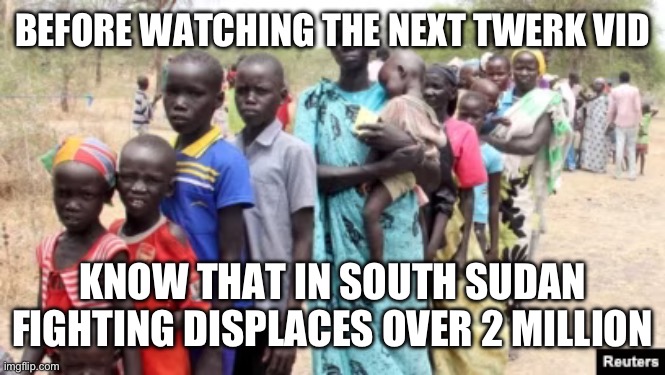 BEFORE WATCHING THE NEXT TWERK VID; KNOW THAT IN SOUTH SUDAN FIGHTING DISPLACES OVER 2 MILLION | made w/ Imgflip meme maker