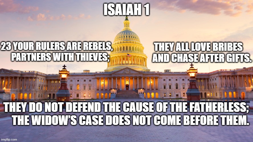 Isaiah 1:23 | 23 YOUR RULERS ARE REBELS,
    PARTNERS WITH THIEVES;; ISAIAH 1; THEY ALL LOVE BRIBES
    AND CHASE AFTER GIFTS. THEY DO NOT DEFEND THE CAUSE OF THE FATHERLESS;
    THE WIDOW’S CASE DOES NOT COME BEFORE THEM. | made w/ Imgflip meme maker