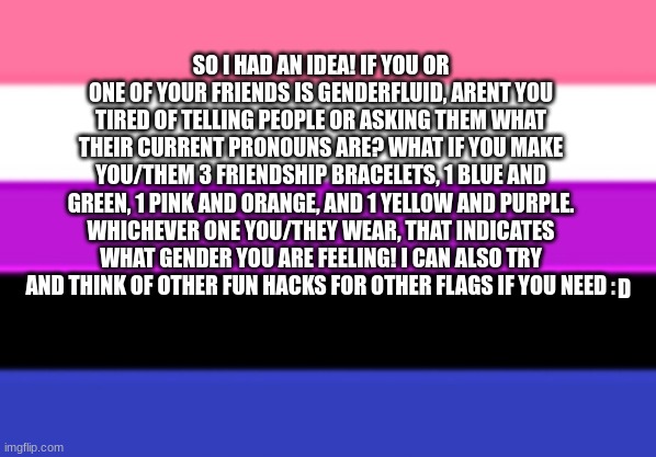 Fun Genderfluid Hack! | SO I HAD AN IDEA! IF YOU OR ONE OF YOUR FRIENDS IS GENDERFLUID, ARENT YOU TIRED OF TELLING PEOPLE OR ASKING THEM WHAT THEIR CURRENT PRONOUNS ARE? WHAT IF YOU MAKE YOU/THEM 3 FRIENDSHIP BRACELETS, 1 BLUE AND GREEN, 1 PINK AND ORANGE, AND 1 YELLOW AND PURPLE. WHICHEVER ONE YOU/THEY WEAR, THAT INDICATES WHAT GENDER YOU ARE FEELING! I CAN ALSO TRY AND THINK OF OTHER FUN HACKS FOR OTHER FLAGS IF YOU NEED :; D | image tagged in genderfluid flag | made w/ Imgflip meme maker