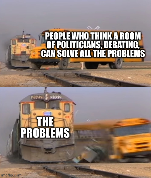 the great debate | PEOPLE WHO THINK A ROOM OF POLITICIANS, DEBATING, CAN SOLVE ALL THE PROBLEMS; THE PROBLEMS | image tagged in a train hitting a school bus | made w/ Imgflip meme maker