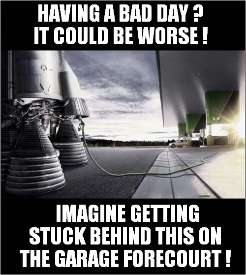 Lots Of Rocket Fuel Required ! | HAVING A BAD DAY ?
IT COULD BE WORSE ! IMAGINE GETTING STUCK BEHIND THIS ON THE GARAGE FORECOURT ! | image tagged in having a bad day,rocket,forecourt,fueling station | made w/ Imgflip meme maker