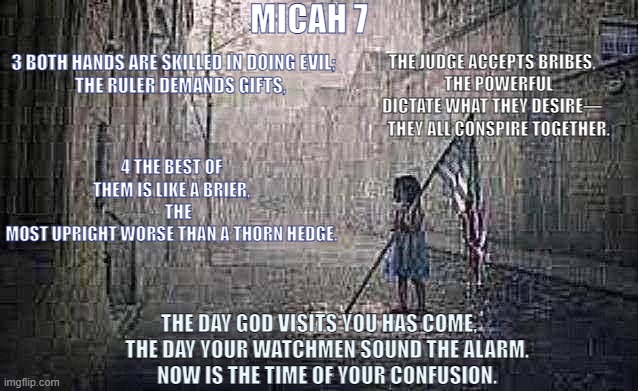 Micah 7:3-4 | MICAH 7; 3 BOTH HANDS ARE SKILLED IN DOING EVIL;
    THE RULER DEMANDS GIFTS, THE JUDGE ACCEPTS BRIBES,
    THE POWERFUL DICTATE WHAT THEY DESIRE—
    THEY ALL CONSPIRE TOGETHER. 4 THE BEST OF THEM IS LIKE A BRIER,
    THE MOST UPRIGHT WORSE THAN A THORN HEDGE. THE DAY GOD VISITS YOU HAS COME,
    THE DAY YOUR WATCHMEN SOUND THE ALARM.
    NOW IS THE TIME OF YOUR CONFUSION. | made w/ Imgflip meme maker