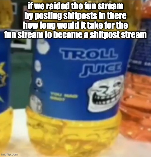 like if we non stop put shitposts in the fun stream would that do anything? | if we raided the fun stream by posting shitposts in there how long would it take for the fun stream to become a shitpost stream | image tagged in troll juice | made w/ Imgflip meme maker