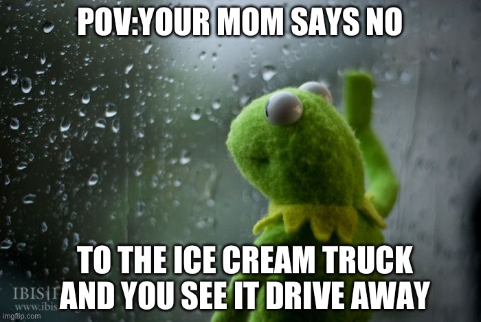 kermit window | POV:YOUR MOM SAYS NO; TO THE ICE CREAM TRUCK AND YOU SEE IT DRIVE AWAY | image tagged in kermit window | made w/ Imgflip meme maker
