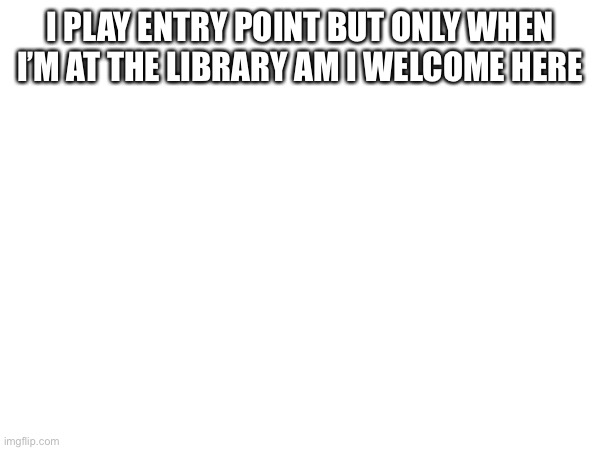 I PLAY ENTRY POINT BUT ONLY WHEN I’M AT THE LIBRARY AM I WELCOME HERE | made w/ Imgflip meme maker