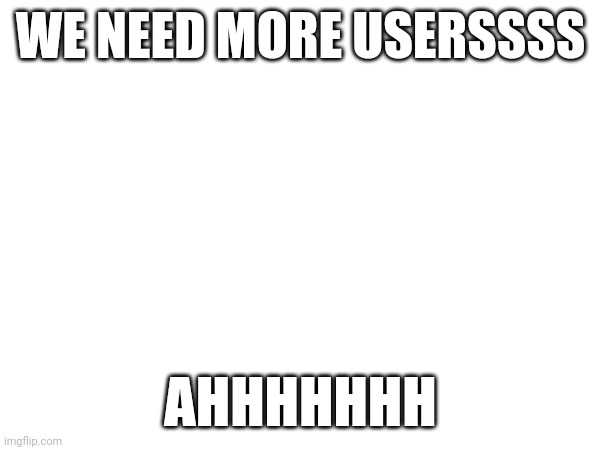 WE NEED MORE USERSSSS; AHHHHHHH | made w/ Imgflip meme maker