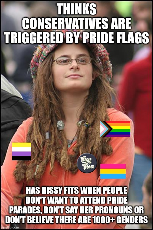 Leftist LGBTQ+ "activists" and their projections | THINKS CONSERVATIVES ARE TRIGGERED BY PRIDE FLAGS; HAS HISSY FITS WHEN PEOPLE DON'T WANT TO ATTEND PRIDE PARADES, DON'T SAY HER PRONOUNS OR DON'T BELIEVE THERE ARE 1000+ GENDERS | image tagged in memes,college liberal,lgbtq,liberal hypocrisy,stupid liberals,gay pride | made w/ Imgflip meme maker