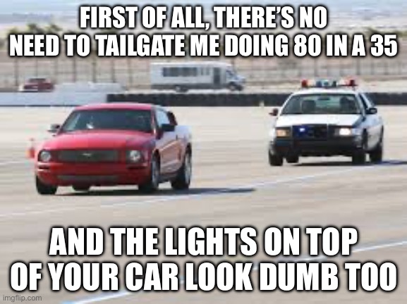 They never turn down that loud music | FIRST OF ALL, THERE’S NO NEED TO TAILGATE ME DOING 80 IN A 35; AND THE LIGHTS ON TOP OF YOUR CAR LOOK DUMB TOO | image tagged in police | made w/ Imgflip meme maker