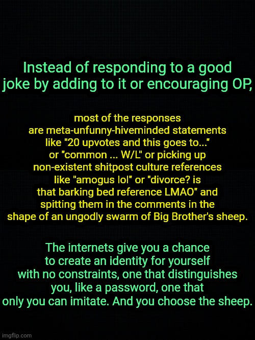 . | most of the responses are meta-unfunny-hiveminded statements like "20 upvotes and this goes to..." or "common ... W/L" or picking up non-existent shitpost culture references like "amogus lol" or "divorce? is that barking bed reference LMAO" and spitting them in the comments in the shape of an ungodly swarm of Big Brother's sheep. Instead of responding to a good joke by adding to it or encouraging OP, The internets give you a chance to create an identity for yourself with no constraints, one that distinguishes you, like a password, one that only you can imitate. And you choose the sheep. | image tagged in the black | made w/ Imgflip meme maker