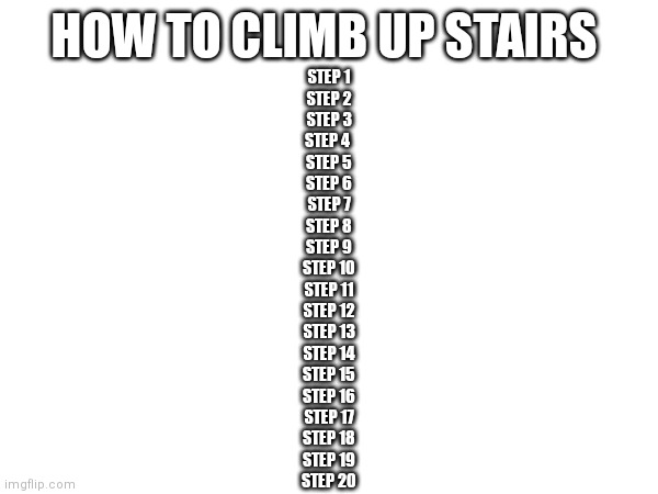 More like fall | HOW TO CLIMB UP STAIRS; STEP 1
STEP 2
STEP 3
STEP 4 
STEP 5
STEP 6
STEP 7
STEP 8
STEP 9
STEP 10
STEP 11
STEP 12
STEP 13
STEP 14
STEP 15
STEP 16
STEP 17
STEP 18
STEP 19
STEP 20 | image tagged in stairs,memes,count | made w/ Imgflip meme maker