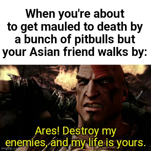 Ares! Destroy my enemies, and my life is yours. | When you're about to get mauled to death by a bunch of pitbulls but your Asian friend walks by:; Ares! Destroy my enemies, and my life is yours. | image tagged in ares destroy my enemies and my life is yours,msmg | made w/ Imgflip meme maker