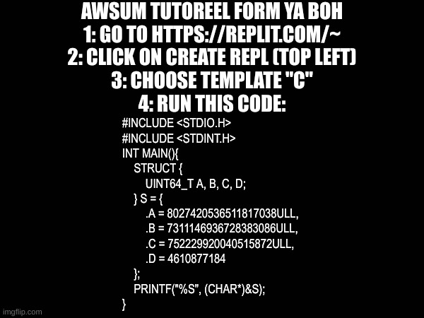 Aspm totoril | AWSUM TUTOREEL FORM YA BOH
1: GO TO HTTPS://REPLIT.COM/~
2: CLICK ON CREATE REPL (TOP LEFT)
3: CHOOSE TEMPLATE "C"
4: RUN THIS CODE:; #INCLUDE <STDIO.H>
#INCLUDE <STDINT.H>
INT MAIN(){
    STRUCT {
        UINT64_T A, B, C, D;
    } S = {
        .A = 8027420536511817038ULL, 
        .B = 7311146936728383086ULL,
        .C = 752229920040515872ULL,
        .D = 4610877184
    }; 
    PRINTF("%S", (CHAR*)&S);
} | image tagged in code,c | made w/ Imgflip meme maker