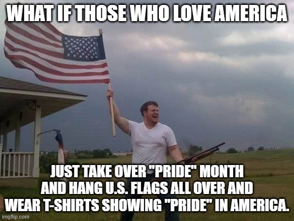 American flag shotgun guy | WHAT IF THOSE WHO LOVE AMERICA; JUST TAKE OVER "PRIDE" MONTH AND HANG U.S. FLAGS ALL OVER AND WEAR T-SHIRTS SHOWING "PRIDE" IN AMERICA. | image tagged in american flag shotgun guy | made w/ Imgflip meme maker