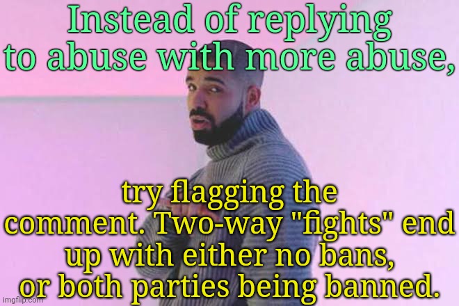 . | Instead of replying to abuse with more abuse, try flagging the comment. Two-way "fights" end up with either no bans, or both parties being banned. | image tagged in drizzy 50/50 | made w/ Imgflip meme maker