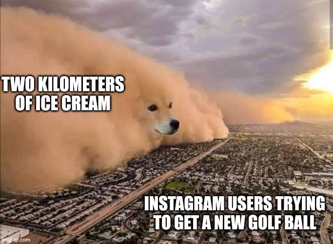 Dog Storm Rob Base DJ E-Z Rock It Takes Two | TWO KILOMETERS OF ICE CREAM; INSTAGRAM USERS TRYING TO GET A NEW GOLF BALL | image tagged in dog storm rob base dj e-z rock it takes two | made w/ Imgflip meme maker