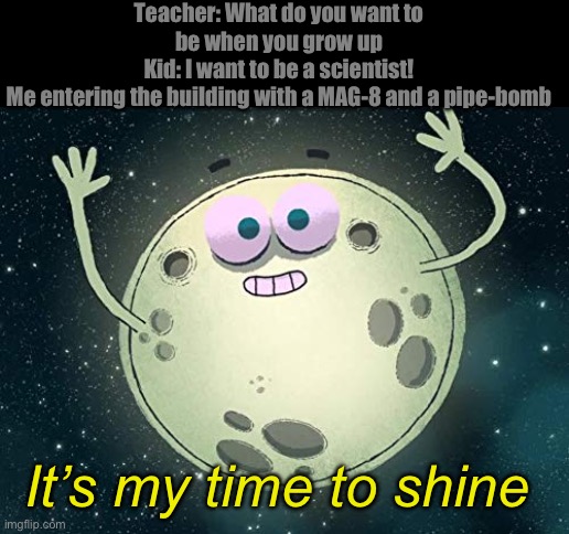 its my time to shine | Teacher: What do you want to be when you grow up
Kid: I want to be a scientist!
Me entering the building with a MAG-8 and a pipe-bomb; It’s my time to shine | image tagged in its my time to shine | made w/ Imgflip meme maker