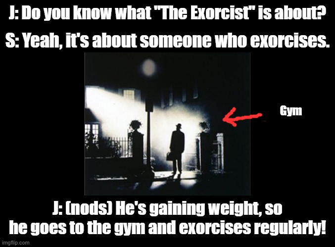 Exorcises | J: Do you know what "The Exorcist" is about? S: Yeah, it's about someone who exorcises. Gym; J: (nods) He's gaining weight, so he goes to the gym and exorcises regularly! | image tagged in blank black,the exorcist,pun,gym,exercise | made w/ Imgflip meme maker