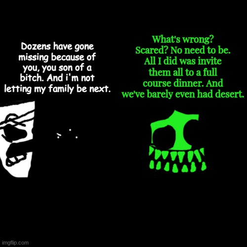 famelico returns | What's wrong? Scared? No need to be. All I did was invite them all to a full course dinner. And we've barely even had desert. Dozens have gone missing because of you, you son of a bitch. And i'm not letting my family be next. | made w/ Imgflip meme maker