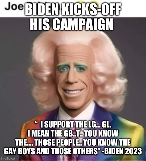 Joe is gay for votes | BIDEN KICKS-OFF HIS CAMPAIGN; “  I SUPPORT THE LG... GL. I MEAN THE GB..T.. YOU KNOW THE…. THOSE PEOPLE.. YOU KNOW THE GAY BOYS AND THOSE OTHERS” -BIDEN 2023 | image tagged in gay joe,memes,funny | made w/ Imgflip meme maker