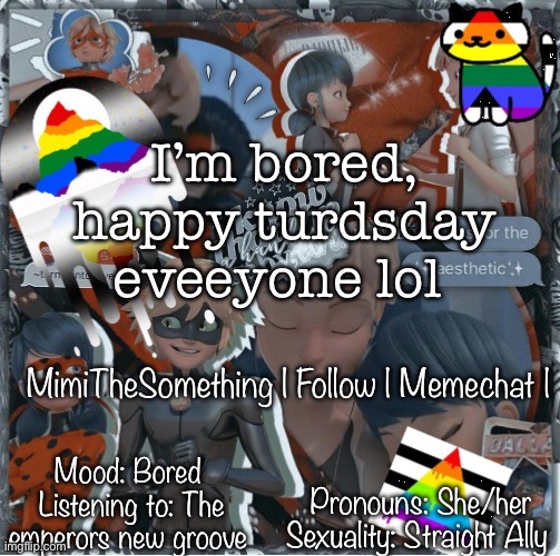 I’m bored | I’m bored, happy turdsday eveeyone lol; MimiTheSomething | Follow | Memechat |; Mood: Bored 
Listening to: The emperors new groove; Pronouns: She/her
Sexuality: Straight Ally | image tagged in mimithesomething s template page | made w/ Imgflip meme maker