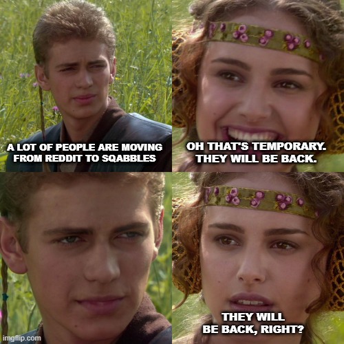 Anakin Padme 4 Panel | A LOT OF PEOPLE ARE MOVING
FROM REDDIT TO SQABBLES; OH THAT'S TEMPORARY.
THEY WILL BE BACK. THEY WILL BE BACK, RIGHT? | image tagged in anakin padme 4 panel | made w/ Imgflip meme maker