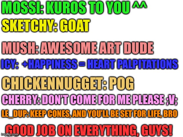 Imma try to make one of these at the end of everyday. (These were randomly selected people. I think-) | MOSSI: KUROS TO YOU ^^; SKETCHY: GOAT; MUSH: AWESOME ART DUDE; ICY:  +HAPPINESS = HEART PALPITATIONS; CHICKENNUGGET: POG; CHERRY: DON’T COME FOR ME PLEASE ;V;; LE_DUP: KEEP CONES, AND YOU’LL BE SET FOR LIFE, BRO; GOOD JOB ON EVERYTHING, GUYS! | image tagged in its gonna be people that accomplished,a lot in the day,or have had problems that day,and things like that,- | made w/ Imgflip meme maker