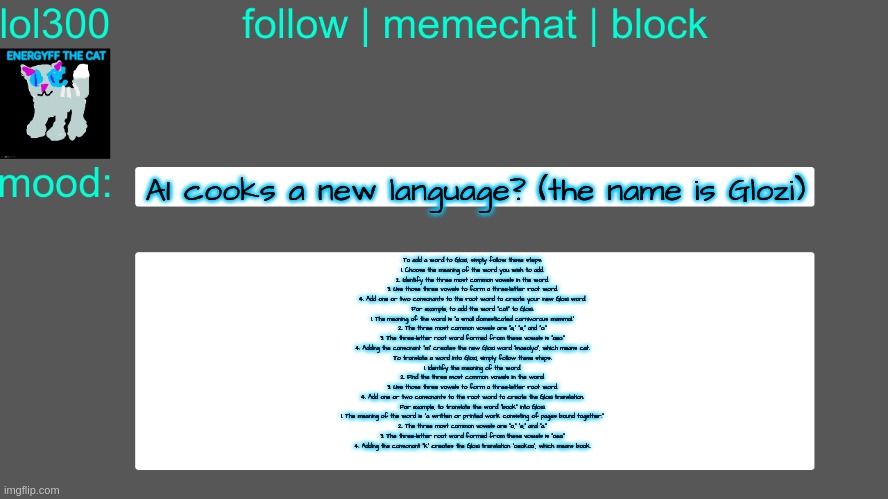 Lol300 announcement temp 3 | AI cooks a new language? (the name is Glozi); To add a word to Glozi, simply follow these steps:
1. Choose the meaning of the word you wish to add.
2. Identify the three most common vowels in the word.
3. Use those three vowels to form a three-letter root word.
4. Add one or two consonants to the root word to create your new Glozi word.

For example, to add the word "cat" to Glozi:
1. The meaning of the word is "a small domesticated carnivorous mammal."
2. The three most common vowels are "a," "e," and "o."
3. The three-letter root word formed from these vowels is "aeo."
4. Adding the consonant "m" creates the new Glozi word "maeolyo", which means cat.

To translate a word into Glozi, simply follow these steps:
1. Identify the meaning of the word.
2. Find the three most common vowels in the word.
3. Use those three vowels to form a three-letter root word.
4. Add one or two consonants to the root word to create the Glozi translation.

For example, to translate the word "book" into Glozi:
1. The meaning of the word is "a written or printed work consisting of pages bound together."
2. The three most common vowels are "o," "e," and "a."
3. The three-letter root word formed from these vowels is "oea."
4. Adding the consonant "k" creates the Glozi translation "oeakoa", which means book. | image tagged in lol300 announcement temp 3 | made w/ Imgflip meme maker