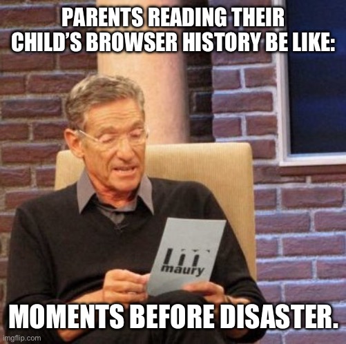 Mod can tag this nsfw, it’s kinda nsfw but also not- | PARENTS READING THEIR CHILD’S BROWSER HISTORY BE LIKE:; MOMENTS BEFORE DISASTER. | image tagged in memes,maury lie detector,dark | made w/ Imgflip meme maker