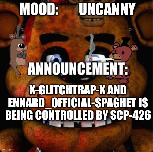 Feddy announcement template | UNCANNY; X-GLITCHTRAP-X AND ENNARD_OFFICIAL-SPAGHET IS BEING CONTROLLED BY SCP-426 | image tagged in feddy announcement template | made w/ Imgflip meme maker