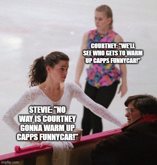 Nancy kerrigan tonya harding | COURTNEY: "WE'LL SEE WHO GETS TO WARM UP CAPPS FUNNYCAR!"; STEVIE: "NO WAY IS COURTNEY GONNA WARM UP CAPPS FUNNYCAR!" | image tagged in nancy kerrigan tonya harding | made w/ Imgflip meme maker