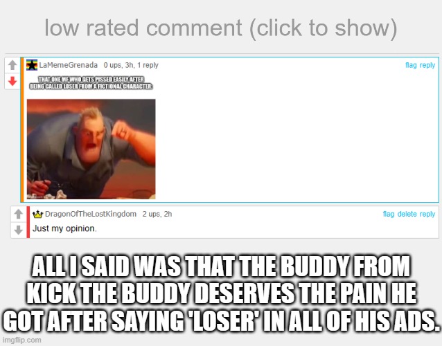 ._. | ALL I SAID WAS THAT THE BUDDY FROM KICK THE BUDDY DESERVES THE PAIN HE GOT AFTER SAYING 'LOSER' IN ALL OF HIS ADS. | image tagged in low rated comment,kick the buddy | made w/ Imgflip meme maker