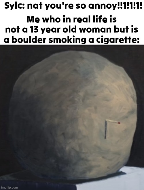 Actual face reveal guys | Sylc: nat you're so annoy!!1!1!1! Me who in real life is not a 13 year old woman but is a boulder smoking a cigarette: | made w/ Imgflip meme maker